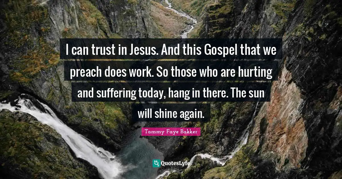 I can trust in Jesus. And this Gospel that we preach does work. So those who are hurting and suffering today, hang in there. The sun will shine again.
