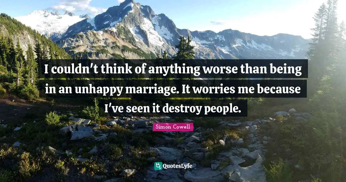 I couldn't think of anything worse than being in an unhappy marriage. It worries me because I've seen it destroy people.