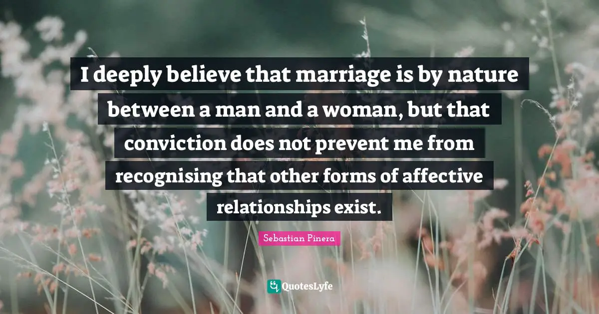 I deeply believe that marriage is by nature between a man and a woman, but that conviction does not prevent me from recognising that other forms of affective relationships exist.