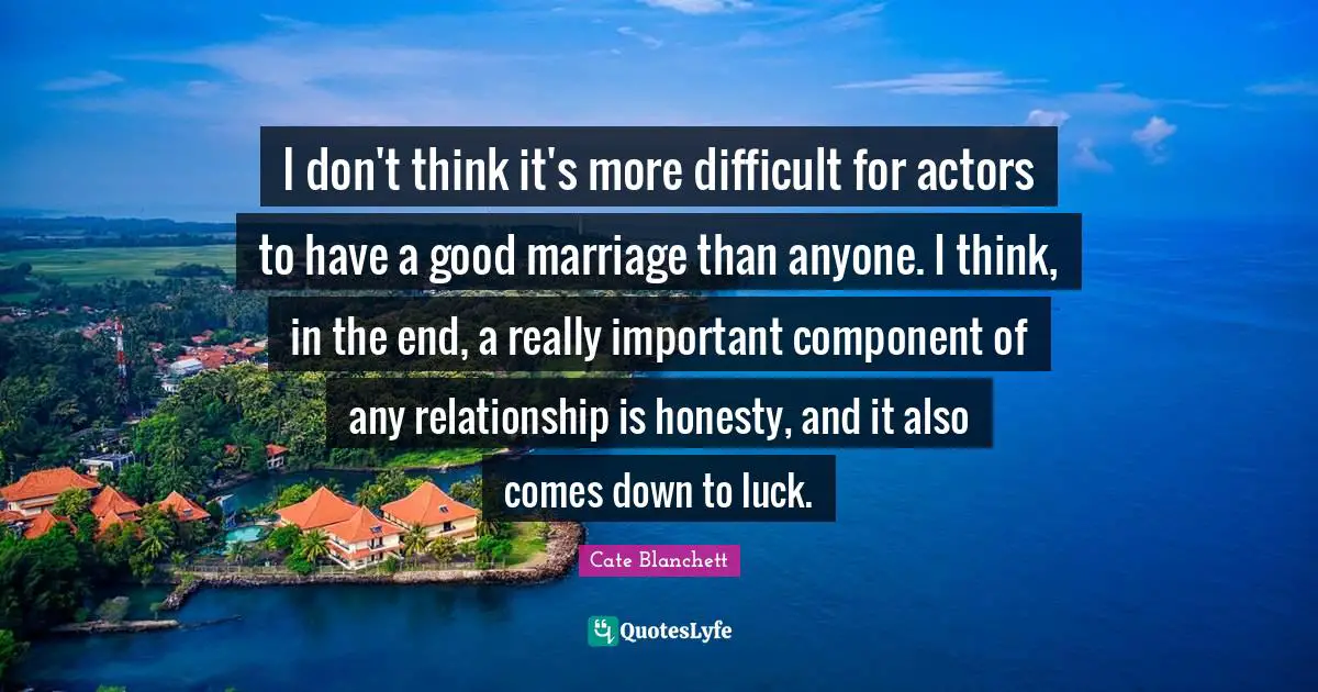 I don't think it's more difficult for actors to have a good marriage than anyone. I think, in the end, a really important component of any relationship is honesty, and it also comes down to luck.