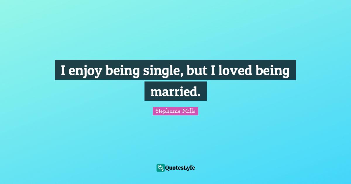 I enjoy being single, but I loved being married.