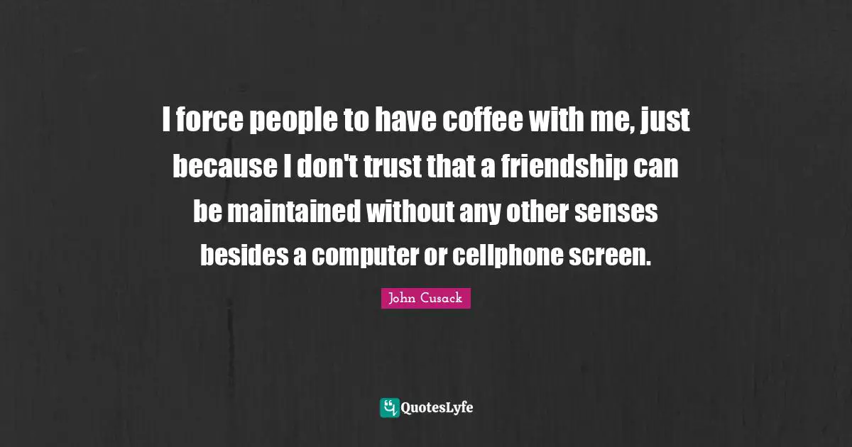 I force people to have coffee with me, just because I don't trust that a friendship can be maintained without any other senses besides a computer or cellphone screen.