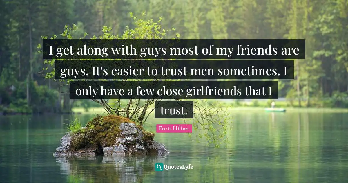 I get along with guys most of my friends are guys. It's easier to trust men sometimes. I only have a few close girlfriends that I trust.