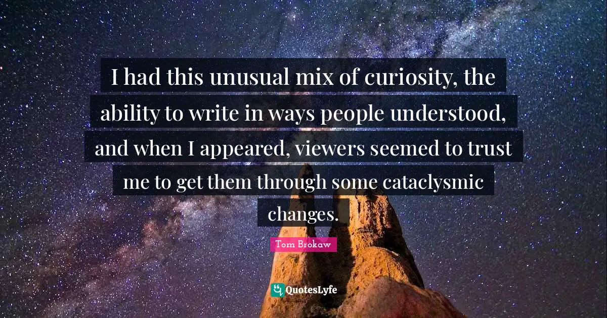I had this unusual mix of curiosity, the ability to write in ways people understood, and when I appeared, viewers seemed to trust me to get them through some cataclysmic changes.
