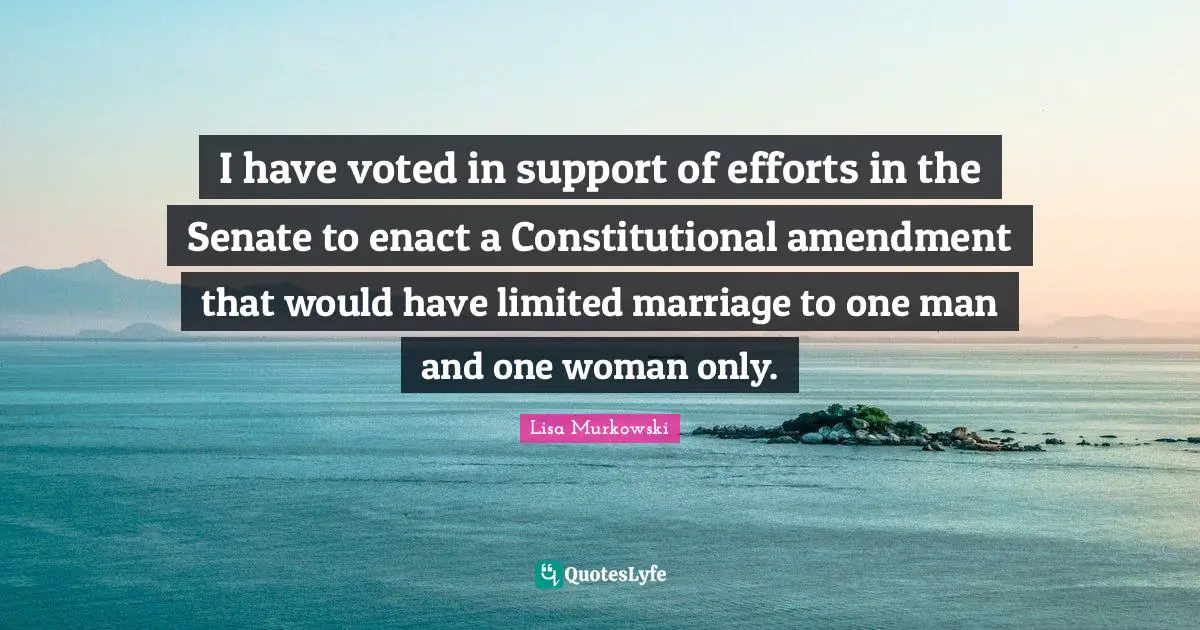I have voted in support of efforts in the Senate to enact a Constitutional amendment that would have limited marriage to one man and one woman only.