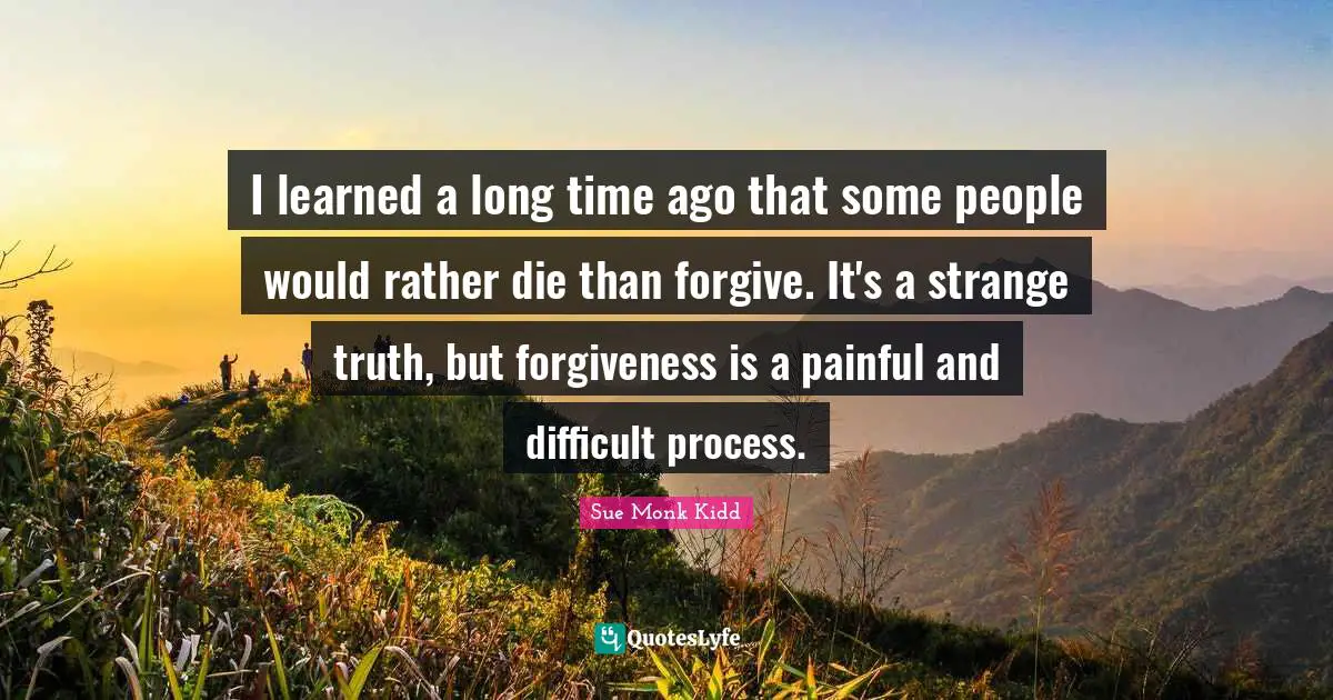 I learned a long time ago that some people would rather die than forgive. It's a strange truth, but forgiveness is a painful and difficult process.