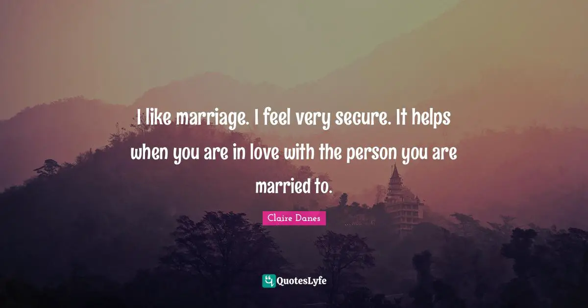 I like marriage. I feel very secure. It helps when you are in love with the person you are married to.