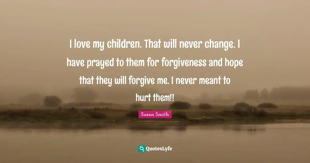 I love my children. That will never change. I have prayed to them for forgiveness and hope that they will forgive me. I never meant to hurt them!!