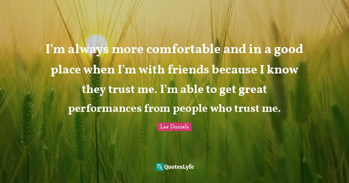 I'm always more comfortable and in a good place when I'm with friends because I know they trust me. I'm able to get great performances from people who trust me.