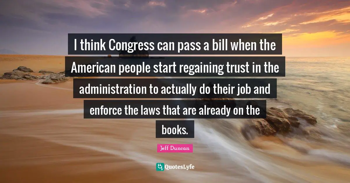 I think Congress can pass a bill when the American people start regaining trust in the administration to actually do their job and enforce the laws that are already on the books.