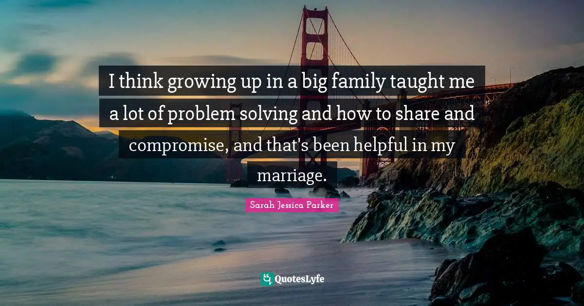 I think growing up in a big family taught me a lot of problem solving and how to share and compromise, and that's been helpful in my marriage.