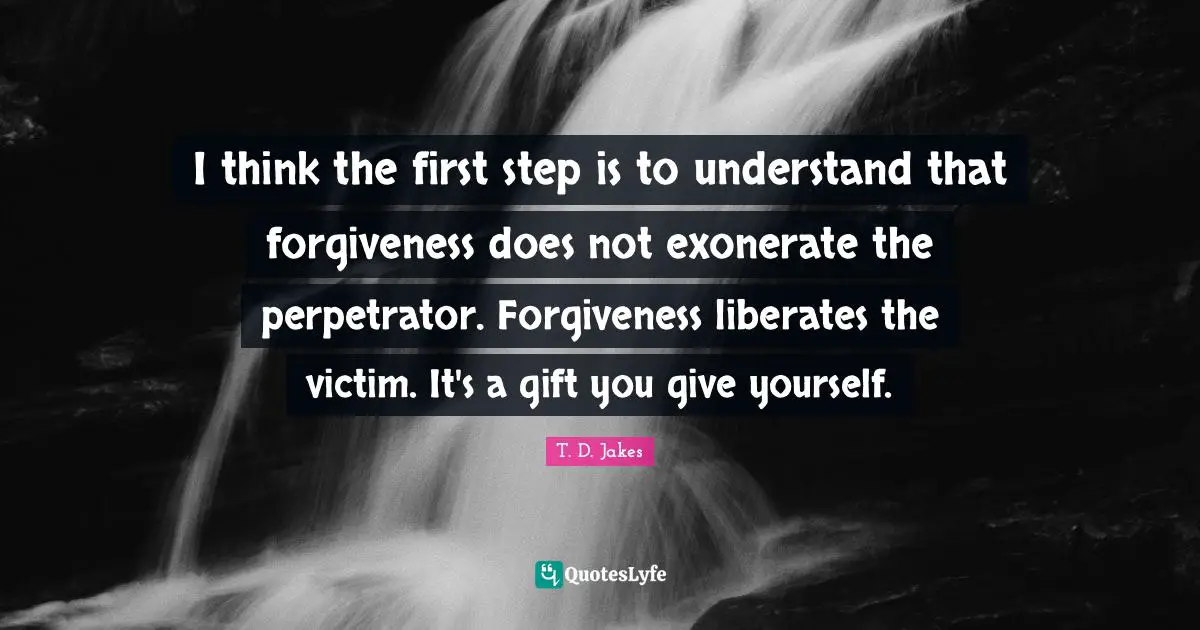 I think the first step is to understand that forgiveness does not exonerate the perpetrator. Forgiveness liberates the victim. It's a gift you give yourself.