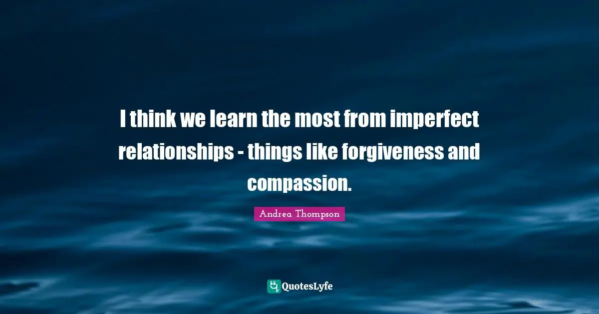 I think we learn the most from imperfect relationships - things like forgiveness and compassion.