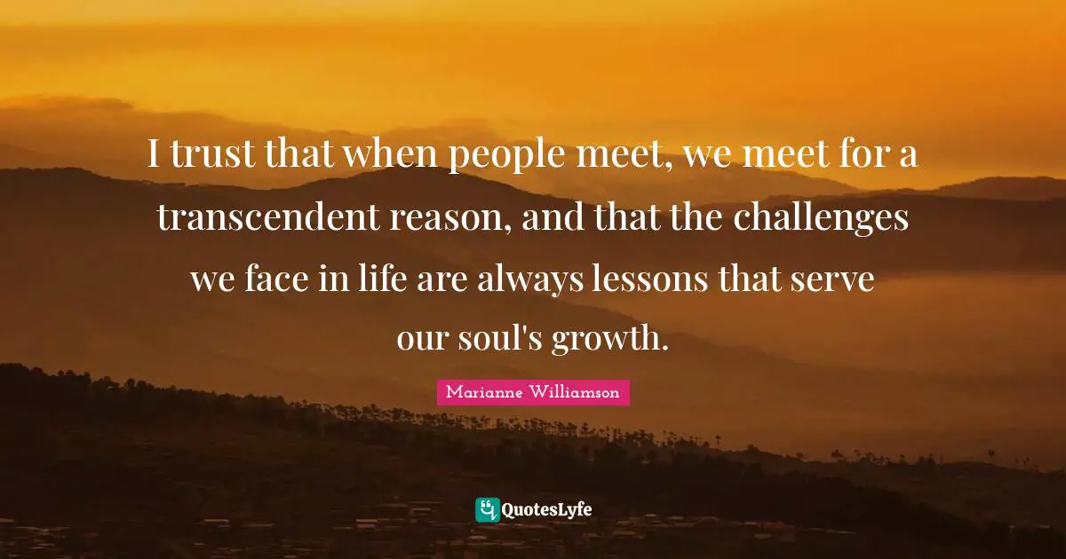 I trust that when people meet, we meet for a transcendent reason, and that the challenges we face in life are always lessons that serve our soul's growth.