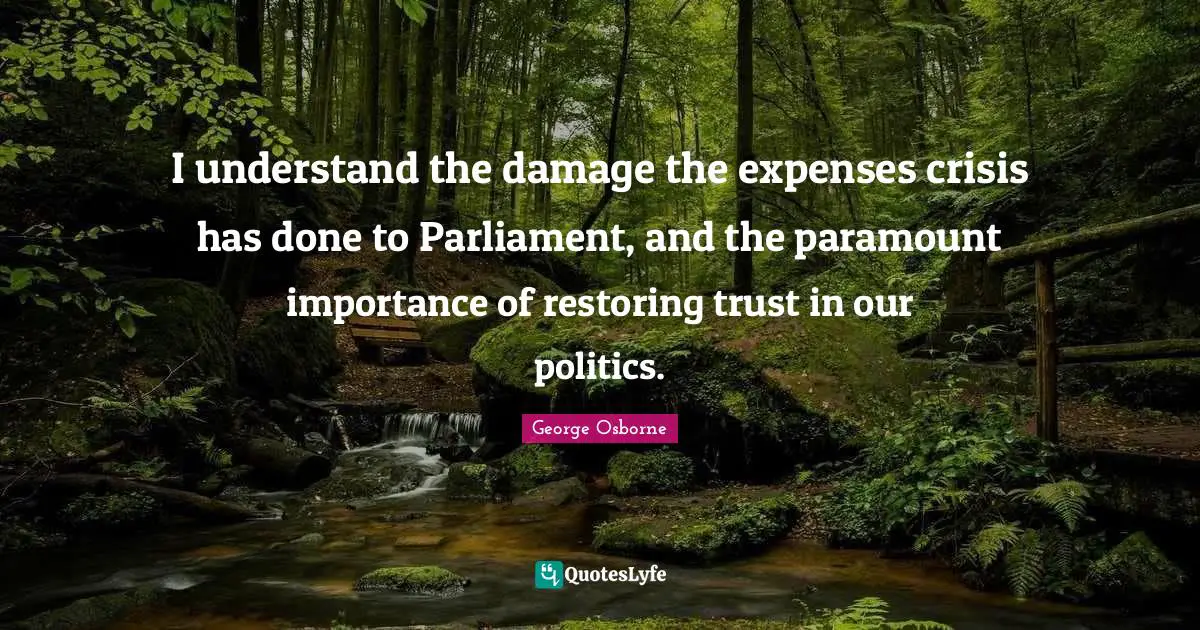 I understand the damage the expenses crisis has done to Parliament, and the paramount importance of restoring trust in our politics.