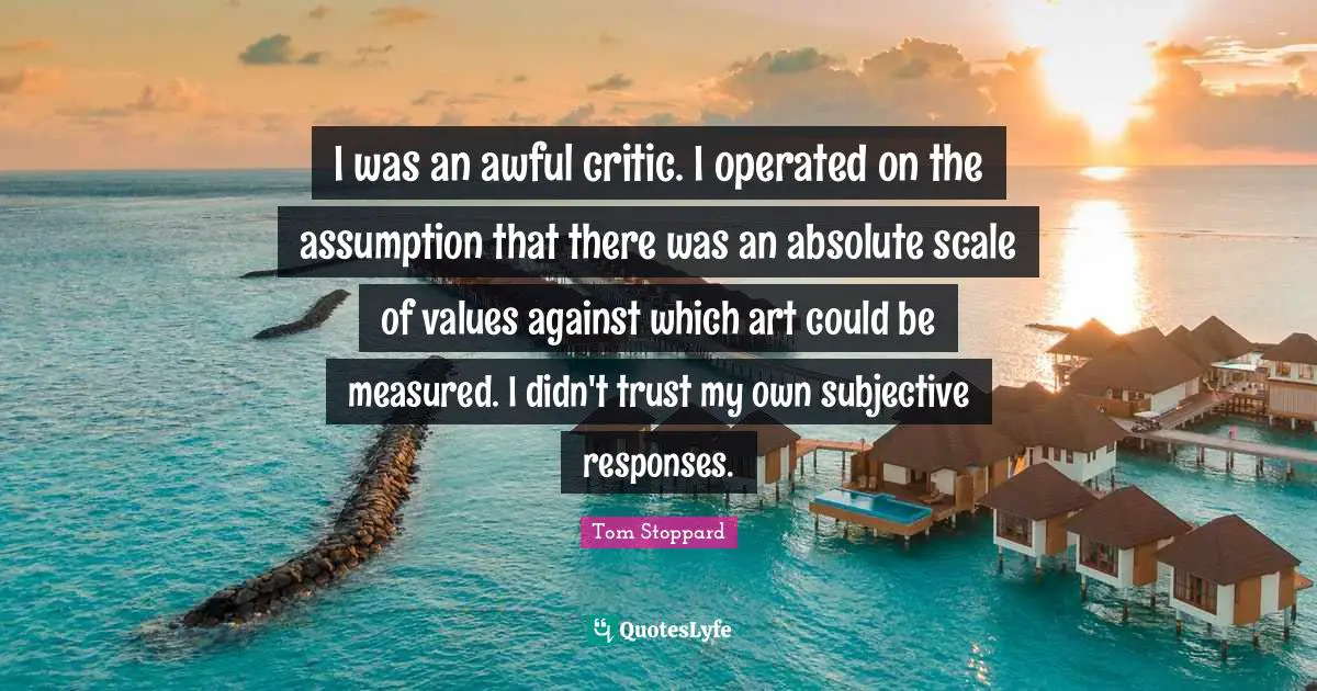 I was an awful critic. I operated on the assumption that there was an absolute scale of values against which art could be measured. I didn't trust my own subjective responses.