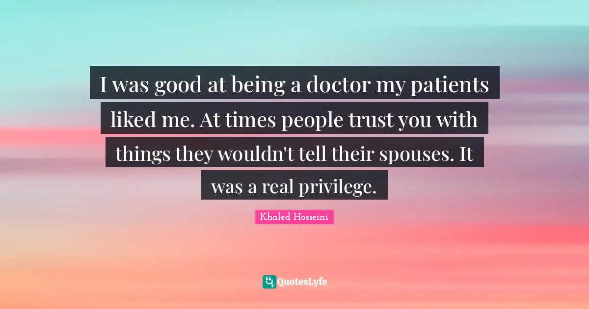 I was good at being a doctor my patients liked me. At times people trust you with things they wouldn't tell their spouses. It was a real privilege.