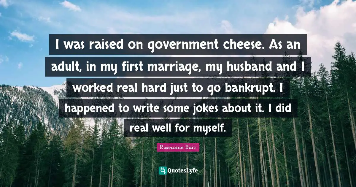 Roseanne Barr Quotes: "I was raised on government cheese. As an adult, in my first marriage, my husband and I worked real hard just to go bankrupt. I happened to write some jokes about it. I did real well for myself."