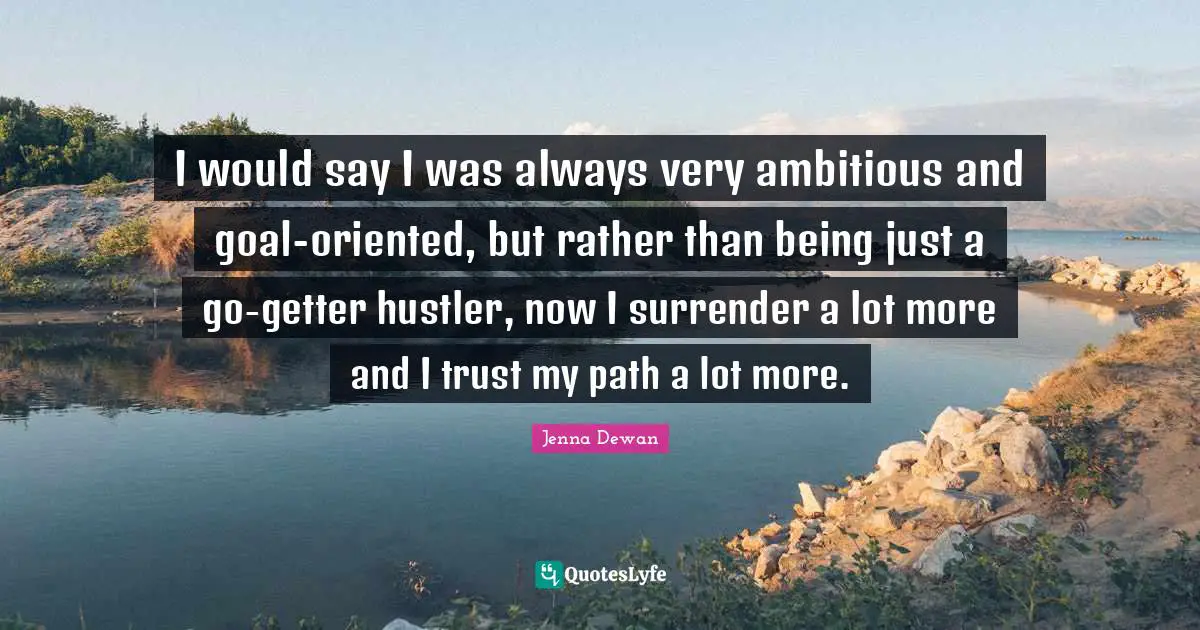 I would say I was always very ambitious and goal-oriented, but rather than being just a go-getter hustler, now I surrender a lot more and I trust my path a lot more.