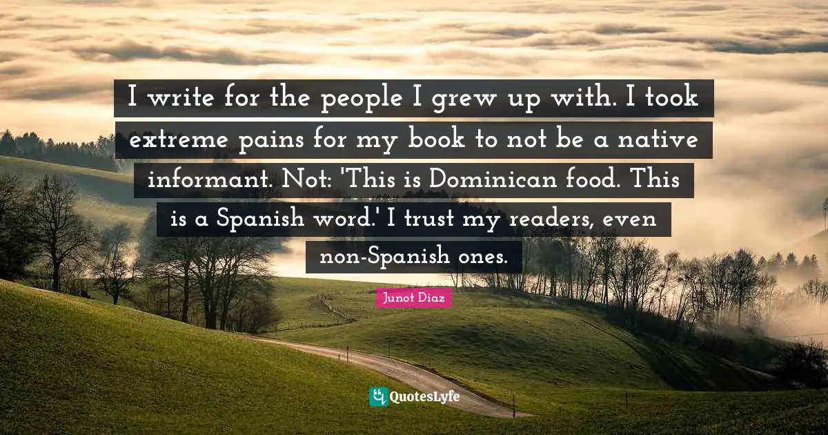 I write for the people I grew up with. I took extreme pains for my book to not be a native informant. Not: 'This is Dominican food. This is a Spanish word.' I trust my readers, even non-Spanish ones.