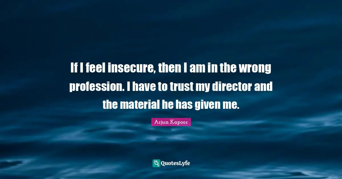 If I feel insecure, then I am in the wrong profession. I have to trust my director and the material he has given me.