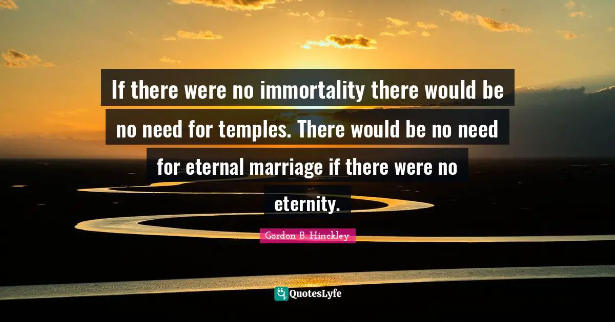 If there were no immortality there would be no need for temples. There would be no need for eternal marriage if there were no eternity.