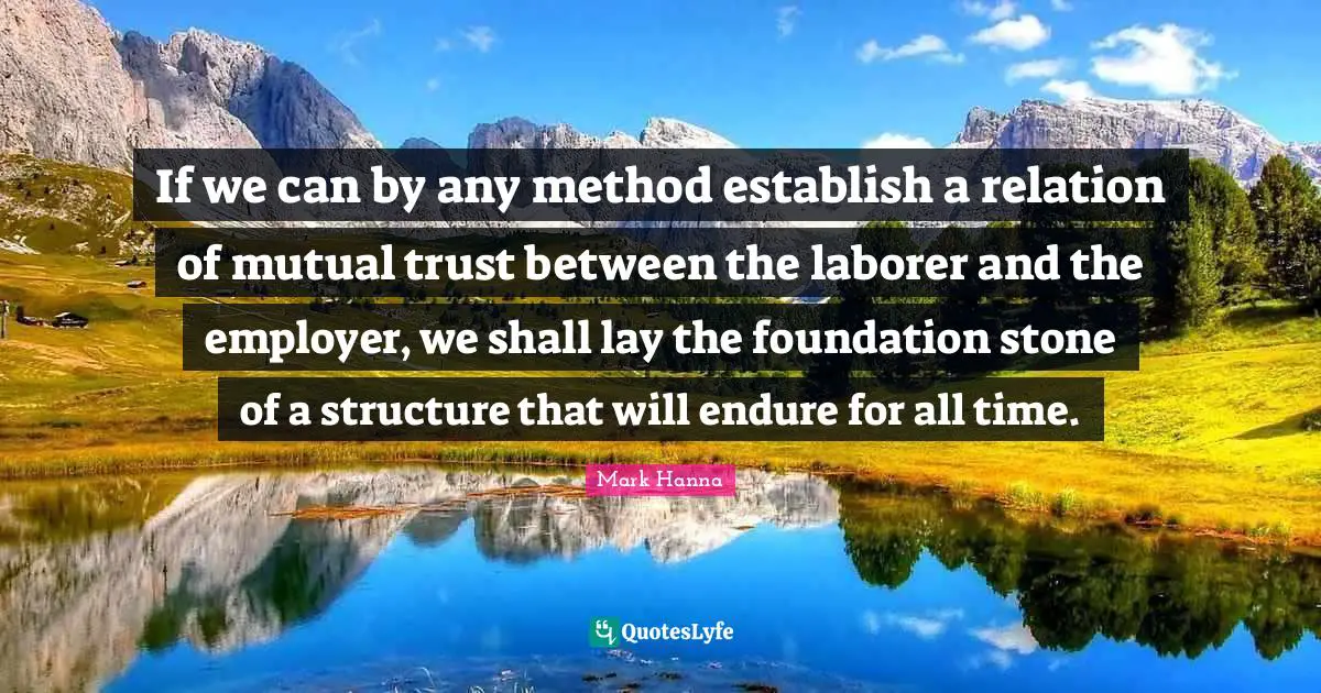 If we can by any method establish a relation of mutual trust between the laborer and the employer, we shall lay the foundation stone of a structure that will endure for all time.
