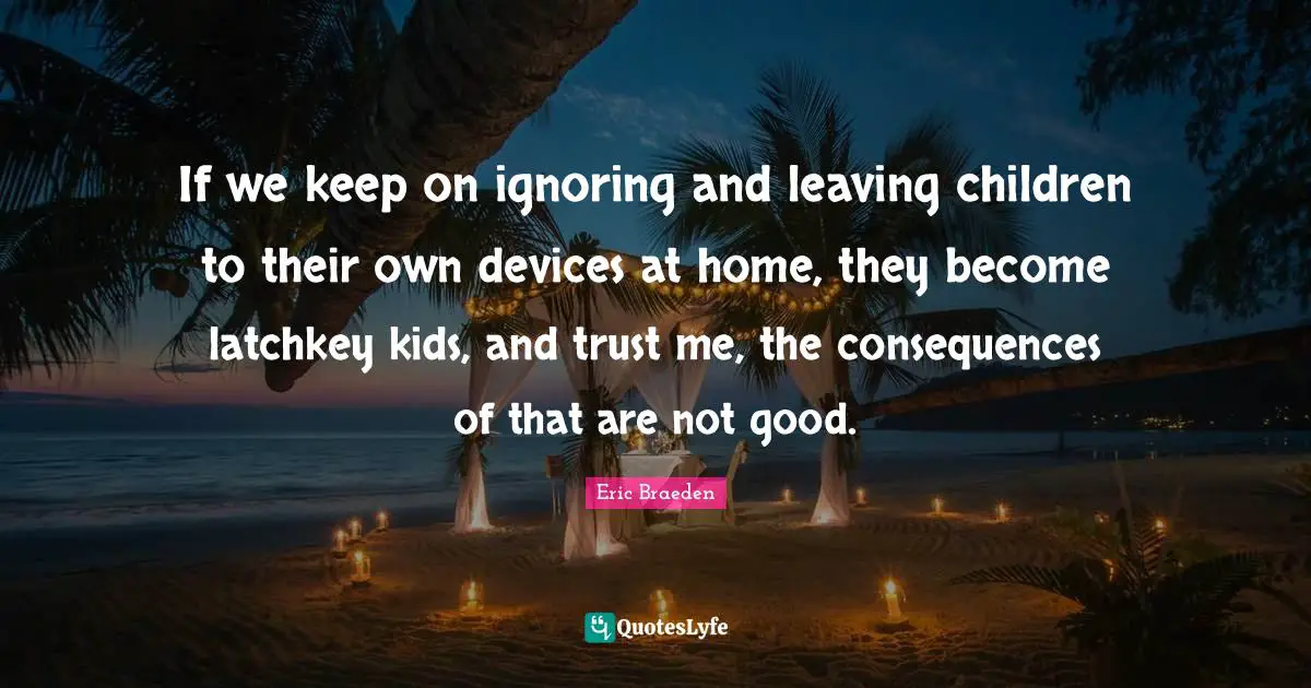 If we keep on ignoring and leaving children to their own devices at home, they become latchkey kids, and trust me, the consequences of that are not good.