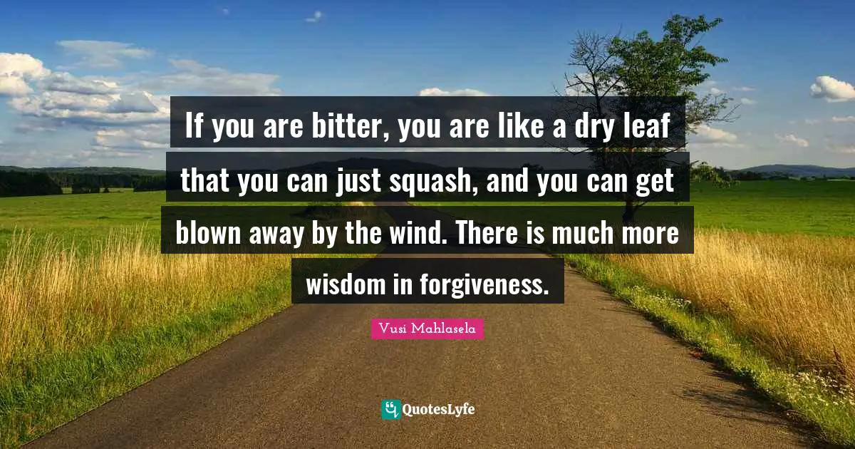 If you are bitter, you are like a dry leaf that you can just squash, and you can get blown away by the wind. There is much more wisdom in forgiveness.