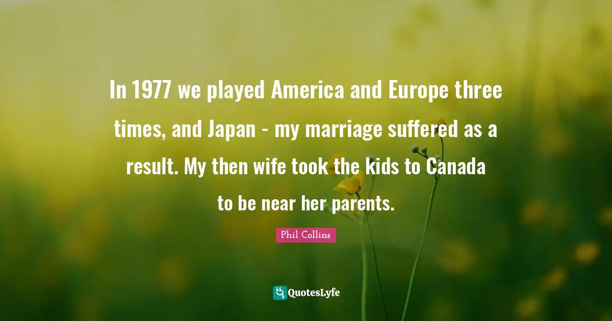In 1977 we played America and Europe three times, and Japan - my marriage suffered as a result. My then wife took the kids to Canada to be near her parents.