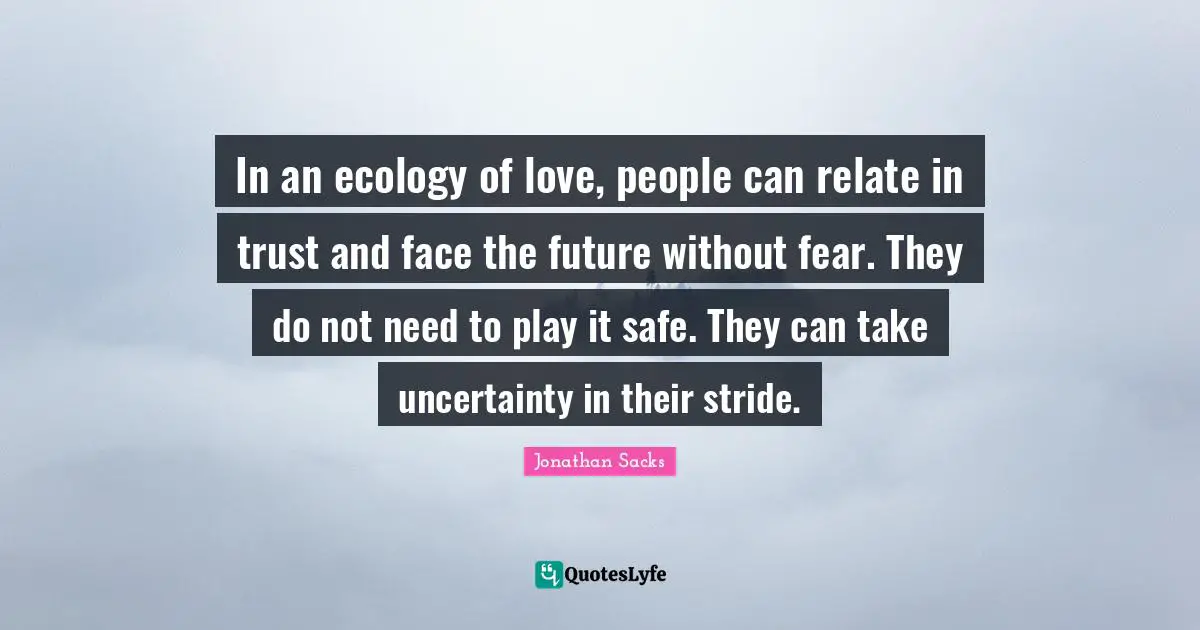 In an ecology of love, people can relate in trust and face the future without fear. They do not need to play it safe. They can take uncertainty in their stride.