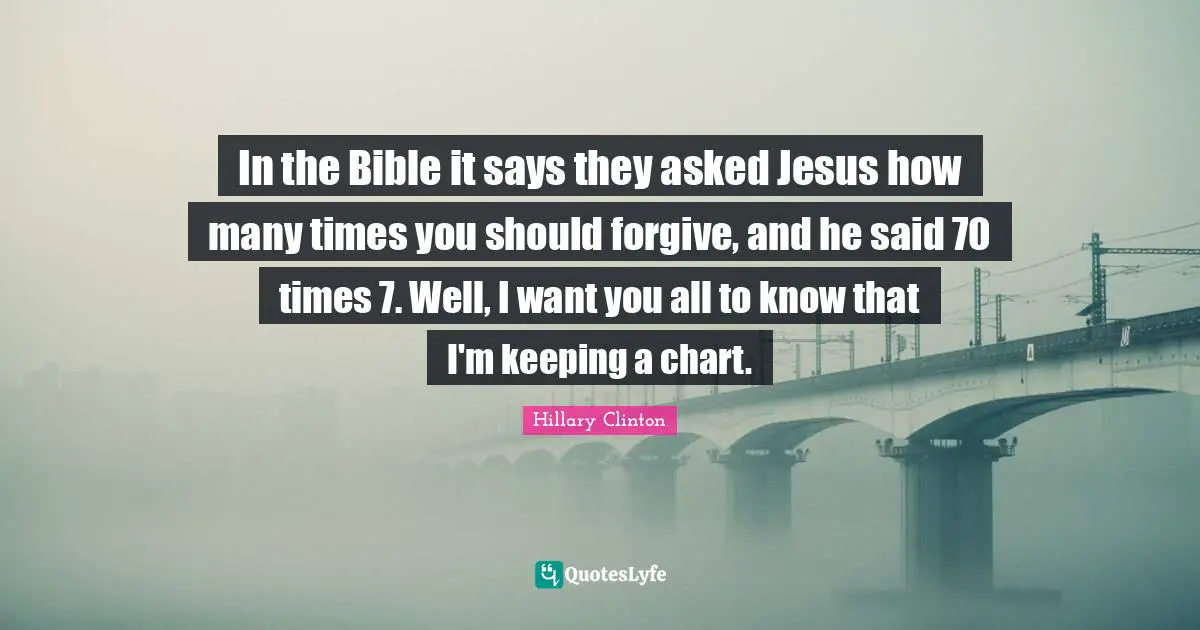 In the Bible it says they asked Jesus how many times you should forgive, and he said 70 times 7. Well, I want you all to know that I'm keeping a chart.