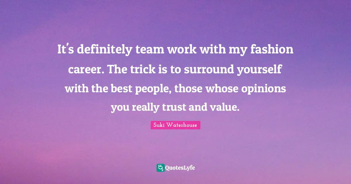 It's definitely team work with my fashion career. The trick is to surround yourself with the best people, those whose opinions you really trust and value.