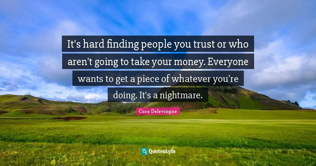 It's hard finding people you trust or who aren't going to take your money. Everyone wants to get a piece of whatever you're doing. It's a nightmare.