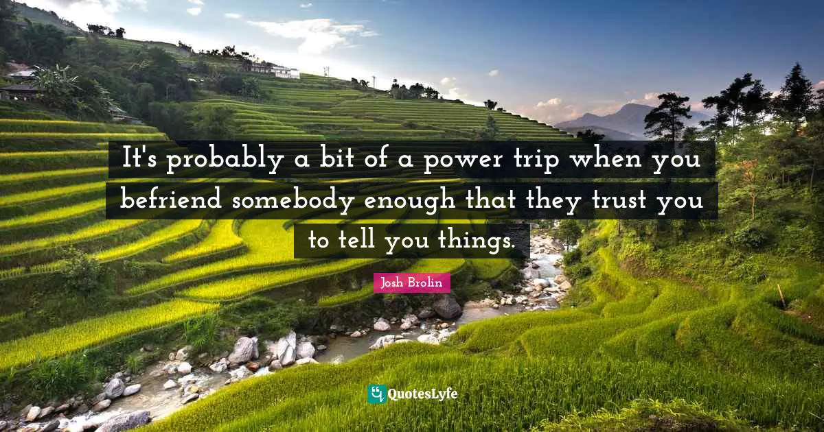 It's probably a bit of a power trip when you befriend somebody enough that they trust you to tell you things.