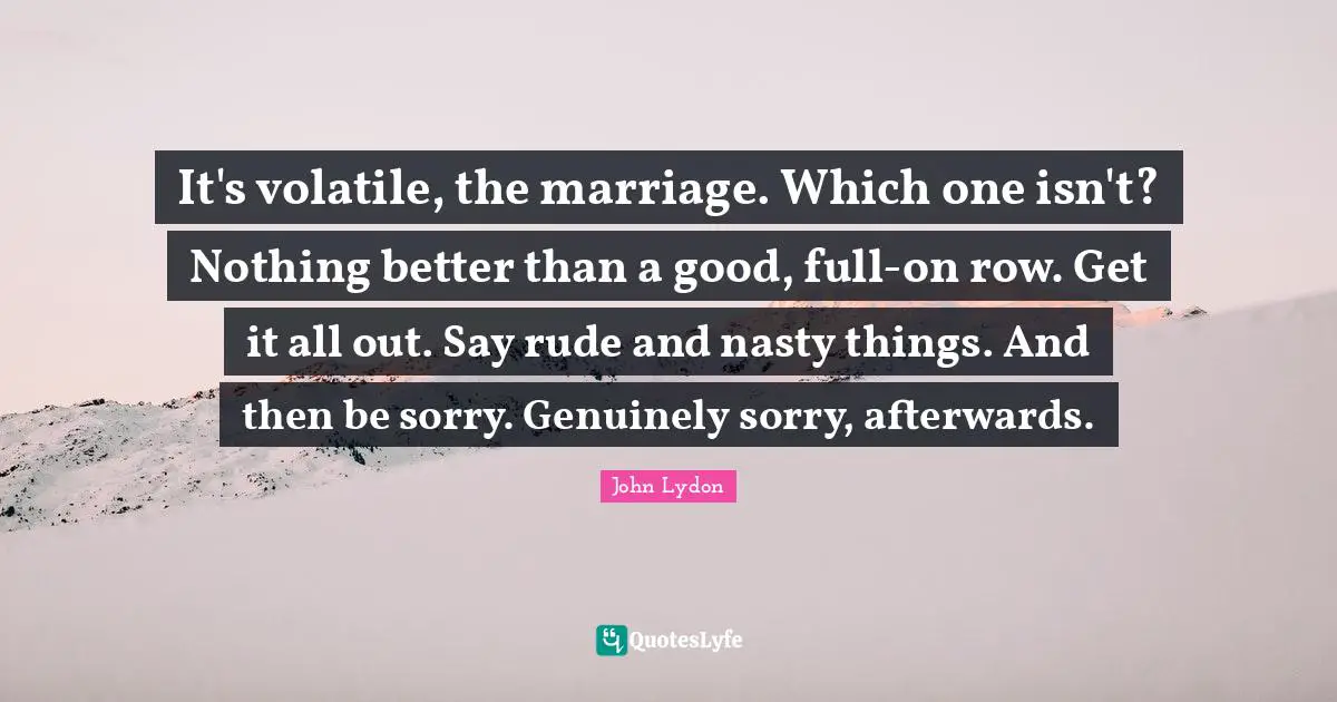 It's volatile, the marriage. Which one isn't? Nothing better than a good, full-on row. Get it all out. Say rude and nasty things. And then be sorry. Genuinely sorry, afterwards.