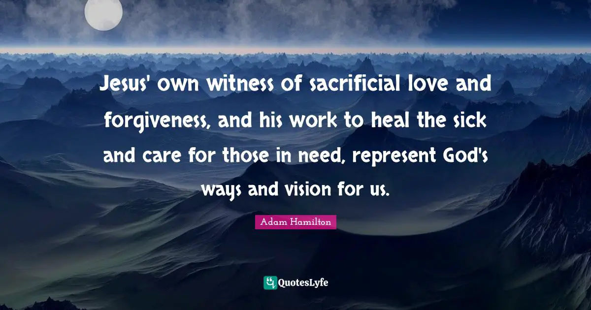 Jesus' own witness of sacrificial love and forgiveness, and his work to heal the sick and care for those in need, represent God's ways and vision for us.