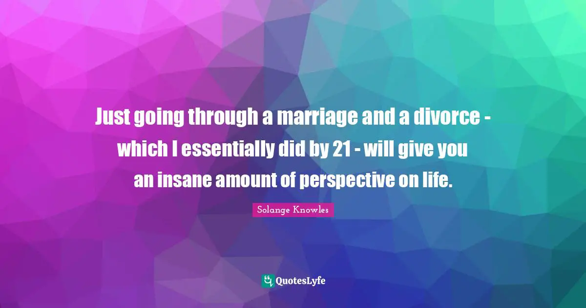 Just going through a marriage and a divorce - which I essentially did by 21 - will give you an insane amount of perspective on life.
