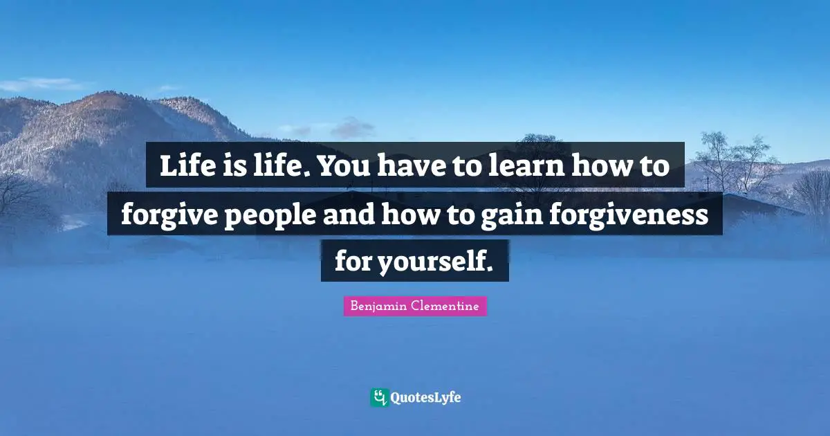 Life is life. You have to learn how to forgive people and how to gain forgiveness for yourself.