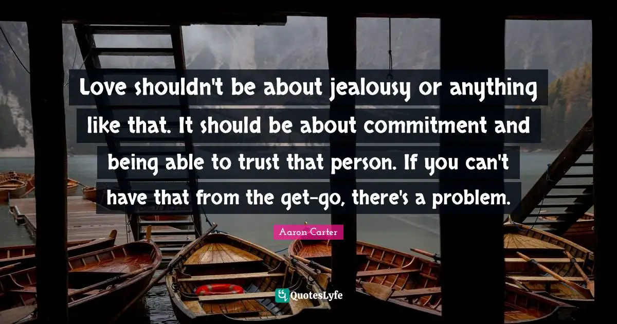 Love shouldn't be about jealousy or anything like that. It should be about commitment and being able to trust that person. If you can't have that from the get-go, there's a problem.