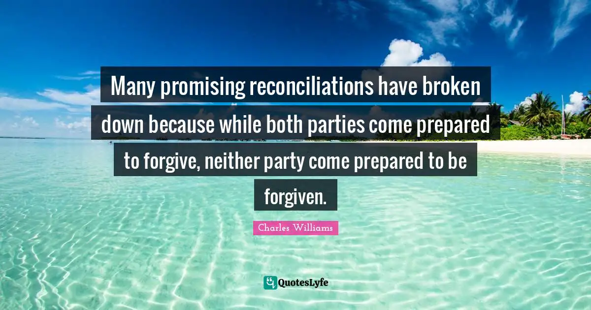 Charles   Williams Quotes: "Many promising reconciliations have broken down because while both parties come prepared to forgive, neither party come prepared to be forgiven."