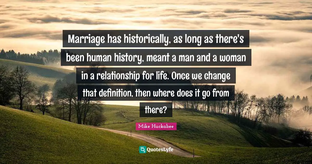 Marriage has historically, as long as there's been human history, meant a man and a woman in a relationship for life. Once we change that definition, then where does it go from there?