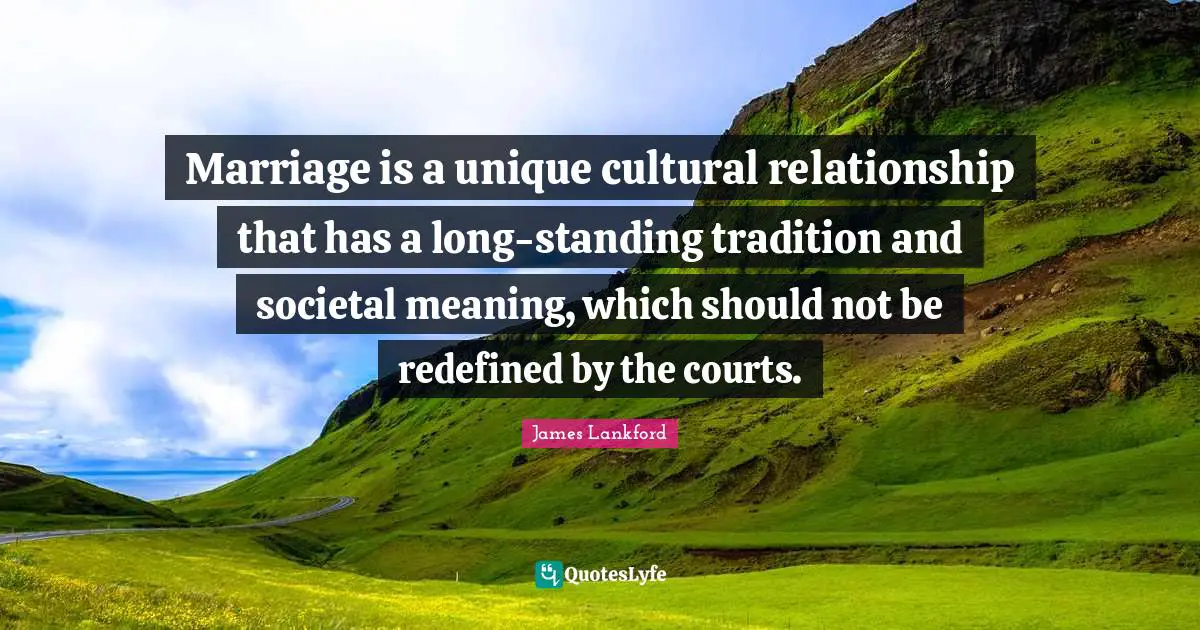 Marriage is a unique cultural relationship that has a long-standing tradition and societal meaning, which should not be redefined by the courts.