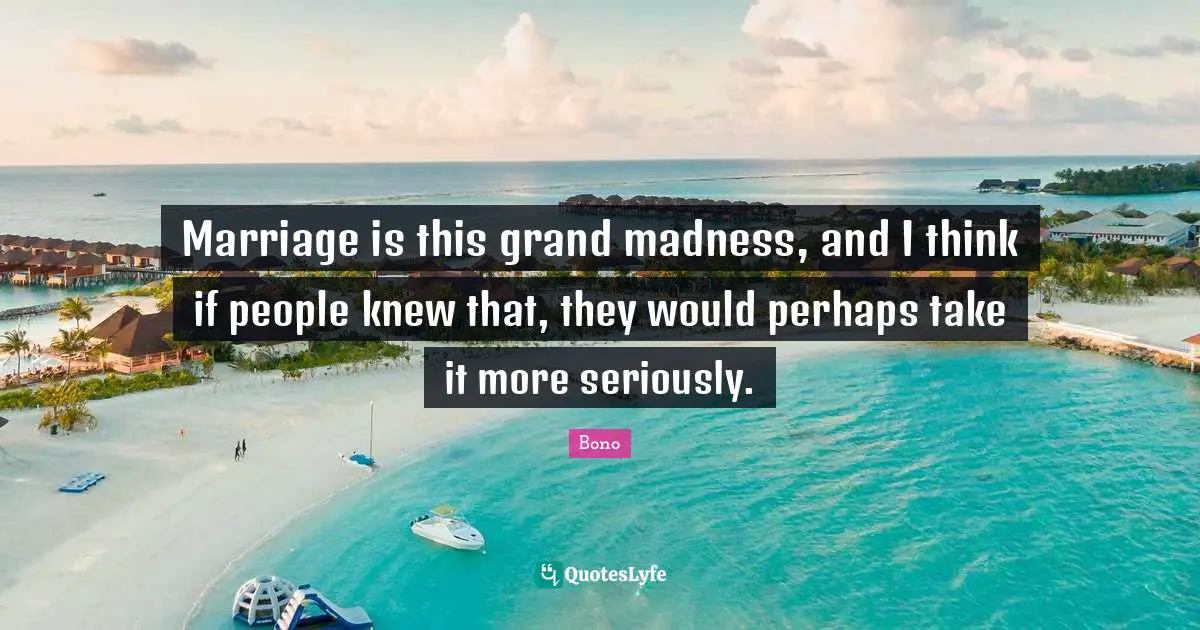 Marriage is this grand madness, and I think if people knew that, they would perhaps take it more seriously.