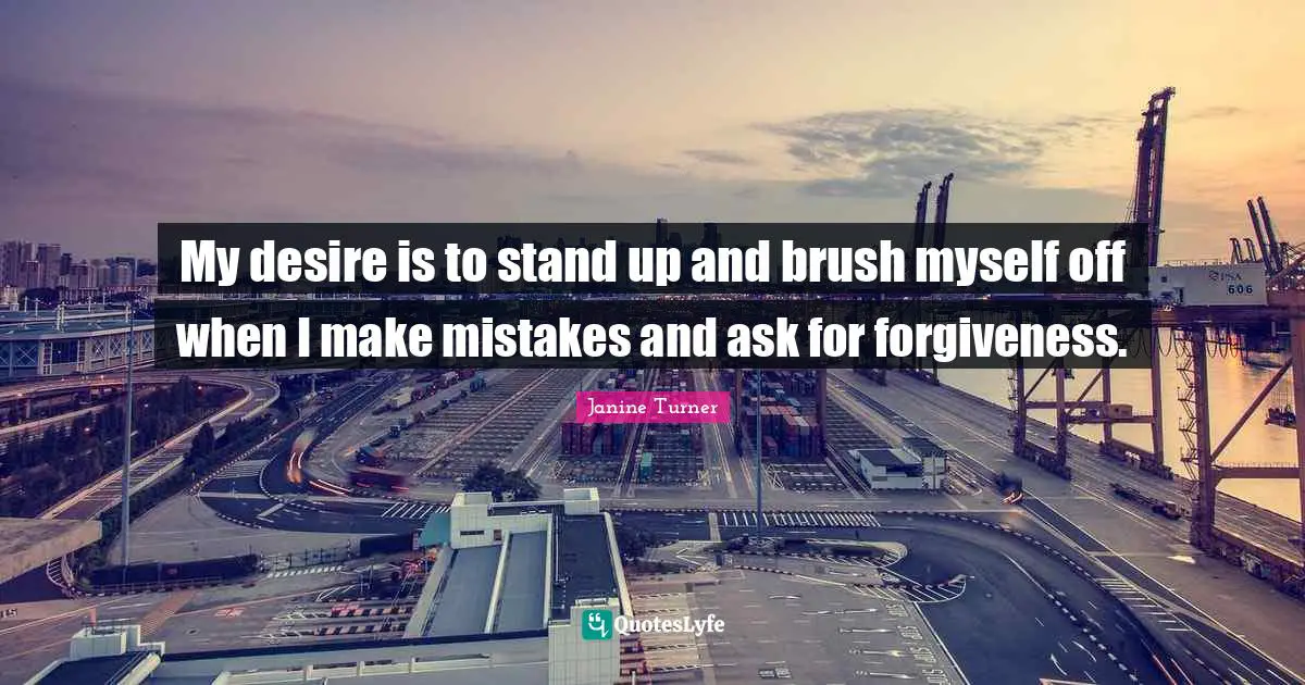 My desire is to stand up and brush myself off when I make mistakes and ask for forgiveness.