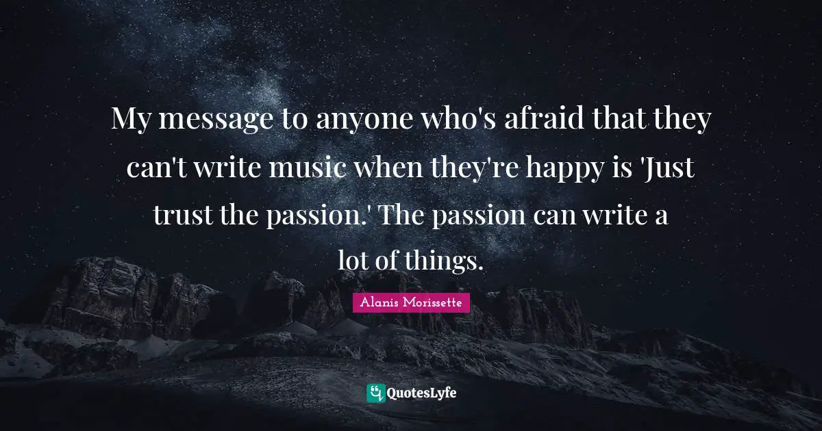 Alanis Morissette Quotes: "My message to anyone who's afraid that they can't write music when they're happy is 'Just trust the passion.' The passion can write a lot of things."
