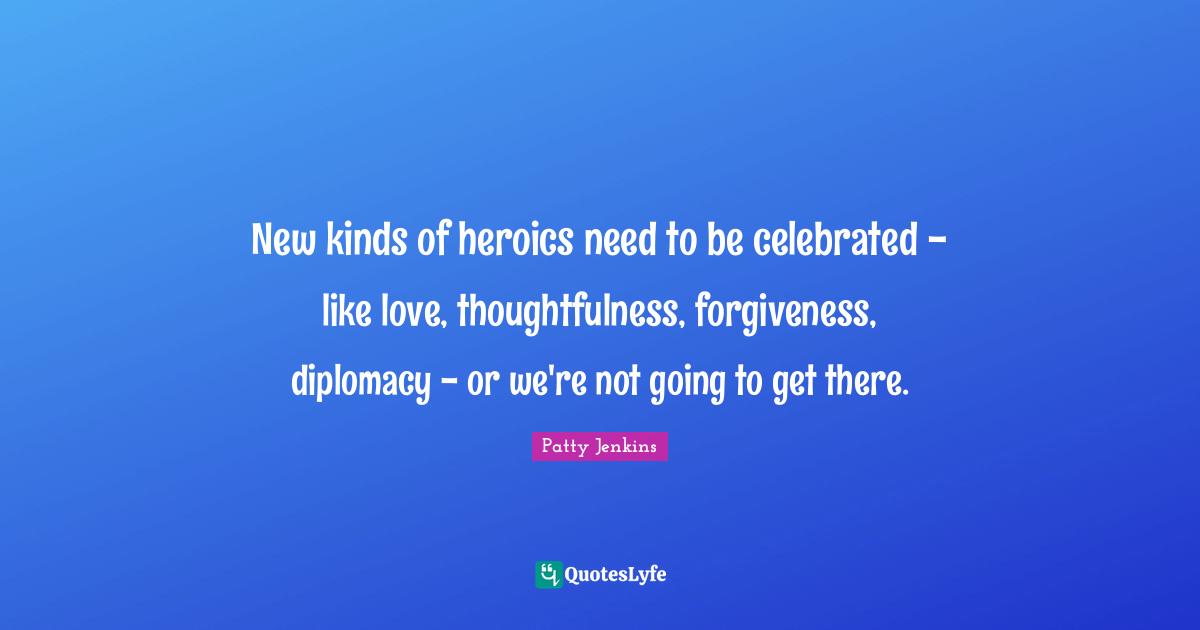 New kinds of heroics need to be celebrated - like love, thoughtfulness, forgiveness, diplomacy - or we're not going to get there.