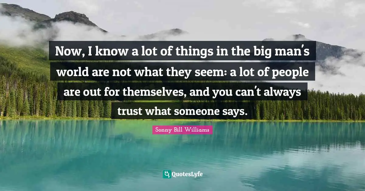 Now, I know a lot of things in the big man's world are not what they seem: a lot of people are out for themselves, and you can't always trust what someone says.