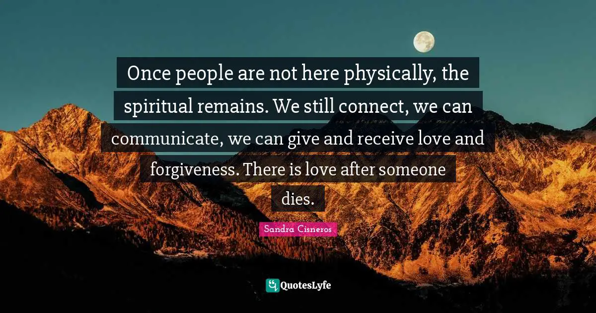 Once people are not here physically, the spiritual remains. We still connect, we can communicate, we can give and receive love and forgiveness. There is love after someone dies.