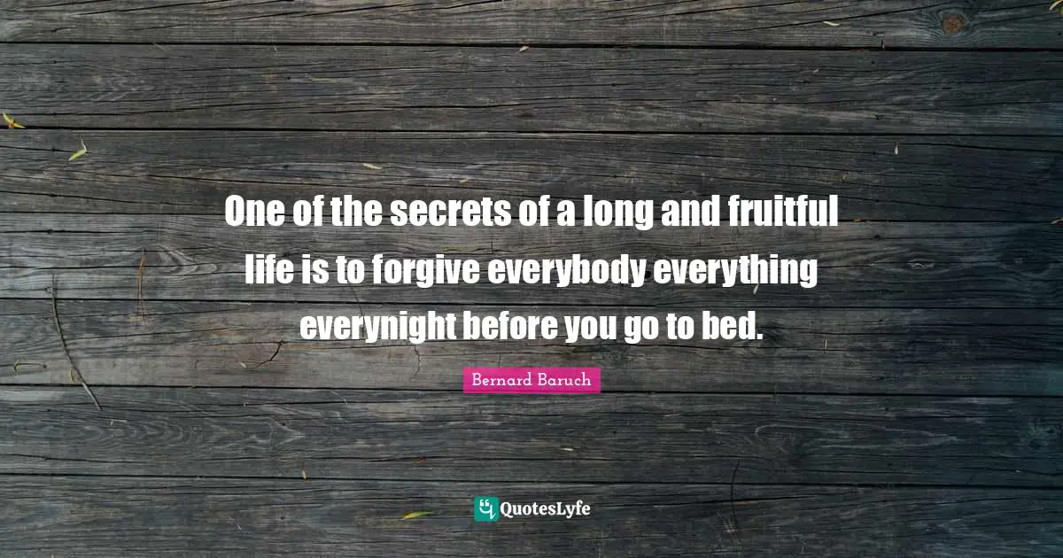 Bernard Baruch Quotes: "One of the secrets of a long and fruitful life is to forgive everybody everything everynight before you go to bed."